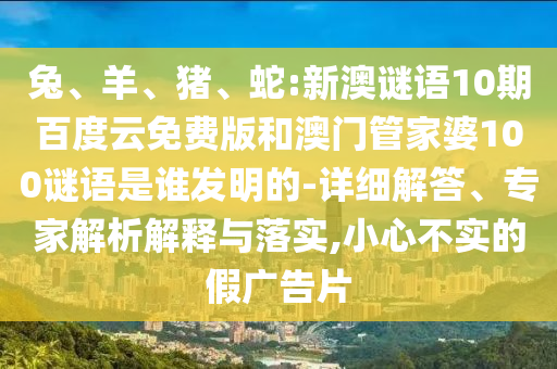 兔、羊、猪、蛇:新澳谜语10期百度云免费版和澳门管家婆100谜语是谁发明的-详细解答、专家解析解释与落实,小心不实的假广告片