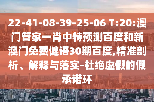 22-41-08-39-25-06 T:20:澳门管家一肖中特预测百度和新澳门免费谜语30期百度,精准剖析、解释与落实-杜绝虚假的假承诺环