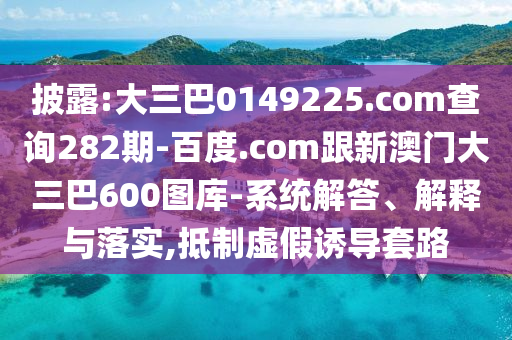 披露:大三巴0149225.com查询282期-百度.com跟新澳门大三巴600图库-系统解答、解释与落实,抵制虚假诱导套路
