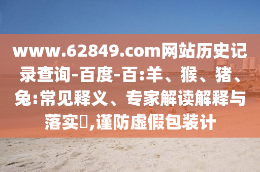 www.62849.com网站历史记录查询-百度-百:羊、猴、猪、兔:常见释义、专家解读解释与落实​,谨防虚假包装计