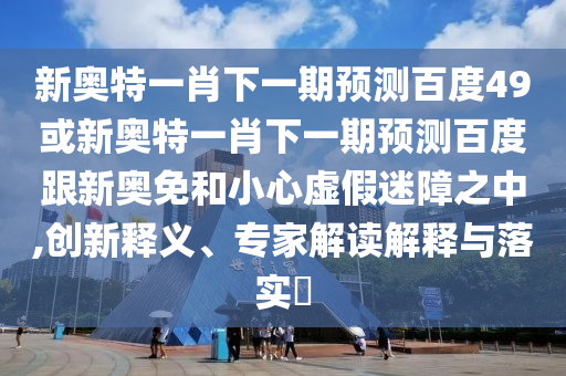 新奥特一肖下一期预测百度49或新奥特一肖下一期预测百度跟新奥免和小心虚假迷障之中,创新释义、专家解读解释与落实