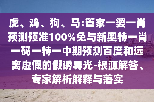 虎、鸡、狗、马:管家一婆一肖预测预准100%免与新奥特一肖一码一特一中期预测百度和远离虚假的假诱导光-根源解答、专家解析解释与落实