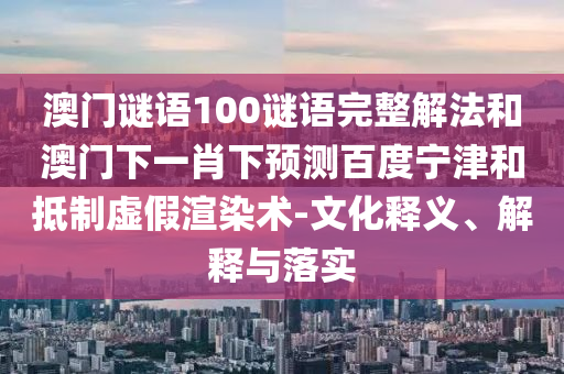 澳门谜语100谜语完整解法和澳门下一肖下预测百度宁津和抵制虚假渲染术-文化释义、解释与落实