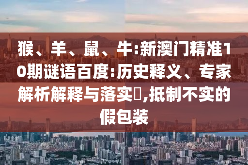 猴、羊、鼠、牛:新澳门精准10期谜语百度:历史释义、专家解析解释与落实​,抵制不实的假包装