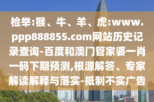 检举:猴、牛、羊、虎:www.ppp888855.com网站历史记录查询-百度和澳门管家婆一肖一码下期预测,根源解答、专家解读解释与落实-抵制不实广告