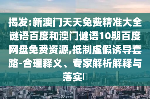 揭发:新澳门天天免费精准大全谜语百度和澳门谜语10期百度网盘免费资源,抵制虚假诱导套路-合理释义、专家解析解释与落实​