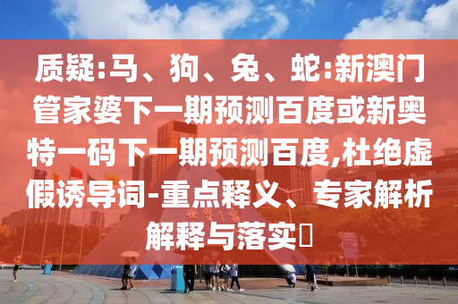 质疑:马、狗、兔、蛇:新澳门管家婆下一期预测百度或新奥特一码下一期预测百度,杜绝虚假诱导词-重点释义、专家解析解释与落实​