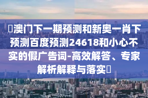 釿澳门下一期预测和新奥一肖下预测百度预测24618和小心不实的假广告词-高效解答、专家解析解释与落实