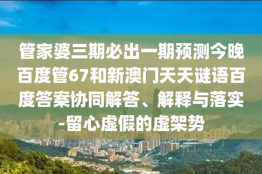 管家婆三期必出一期预测今晚百度管67和新澳门天天谜语百度答案协同解答、解释与落实-留心虚假的虚架势