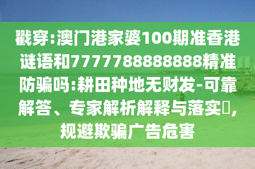 戳穿:澳门港家婆100期准香港谜语和7777788888888精准防骗吗:耕田种地无财发-可靠解答、专家解析解释与落实,规避欺骗广告危害