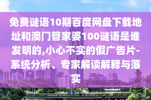 免费谜语10期百度网盘下载地址和澳门管家婆100谜语是谁发明的,小心不实的假广告片-系统分析、专家解读解释与落实