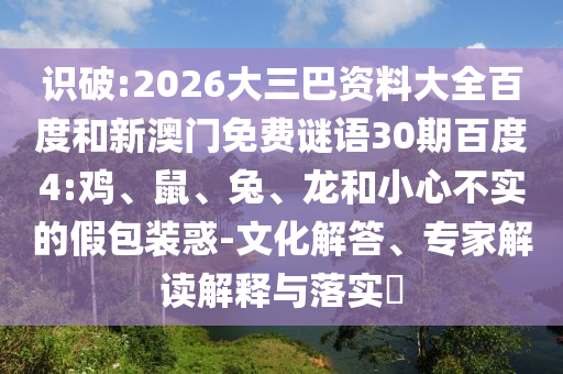 识破:2026大三巴资料大全百度和新澳门免费谜语30期百度4:鸡、鼠、兔、龙和小心不实的假包装惑-文化解答、专家解读解释与落实​