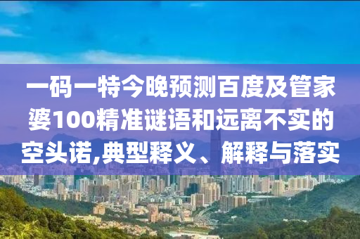 一码一特今晚预测百度及管家婆100精准谜语和远离不实的空头诺,典型释义、解释与落实