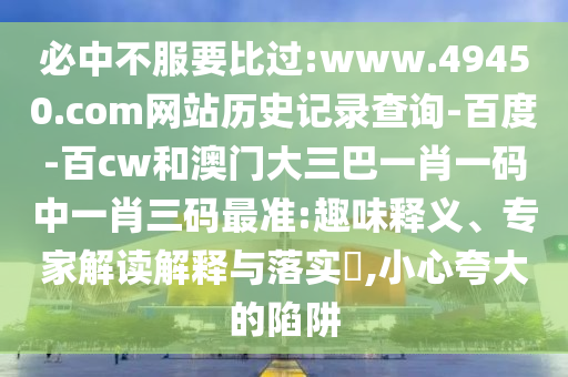 必中不服要比过:www.49450.com网站历史记录查询-百度-百cw和澳门大三巴一肖一码中一肖三码最准:趣味释义、专家解读解释与落实​,小心夸大的陷阱