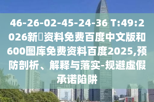46-26-02-45-24-36 T:49:2026新奧资料免费百度中文版和600图库免费资料百度2025,预防剖析、解释与落实-规避虚假承诺陷阱