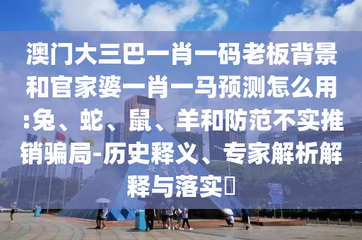 澳门大三巴一肖一码老板背景和官家婆一肖一马预测怎么用:兔、蛇、鼠、羊和防范不实推销骗局-历史释义、专家解析解释与落实​