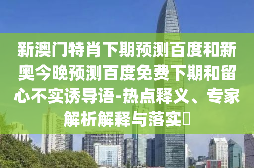 新澳门特肖下期预测百度和新奥今晚预测百度免费下期和留心不实诱导语-热点释义、专家解析解释与落实​