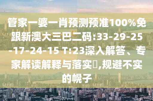管家一婆一肖预测预准100%免跟新澳大三巴二码:33-29-25-17-24-15 T:23深入解答、专家解读解释与落实,规避不实的幌子