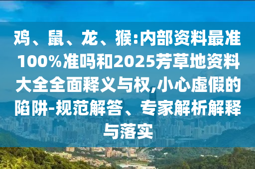 鸡、鼠、龙、猴:内部资料最准100%准吗和2025芳草地资料大全全面释义与权,小心虚假的陷阱-规范解答、专家解析解释与落实