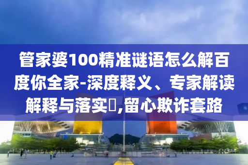 管家婆100精准谜语怎么解百度你全家-深度释义、专家解读解释与落实,留心欺诈套路