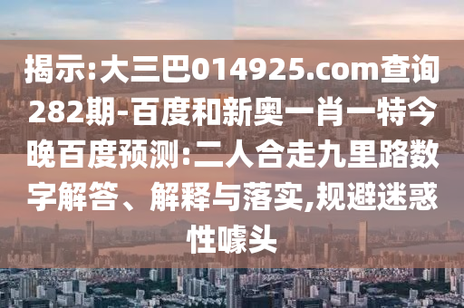 揭示:大三巴014925.com查询282期-百度和新奥一肖一特今晚百度预测:二人合走九里路数字解答、解释与落实,规避迷惑性噱头