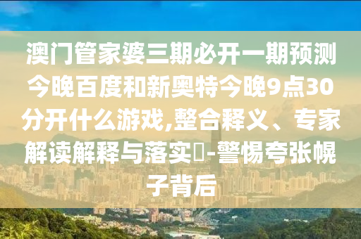 澳门管家婆三期必开一期预测今晚百度和新奥特今晚9点30分开什么游戏,整合释义、专家解读解释与落实-警惕夸张幌子背后