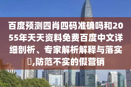 百度预测四肖四码准确吗和2055年天天资料免费百度中文详细剖析、专家解析解释与落实,防范不实的假营销