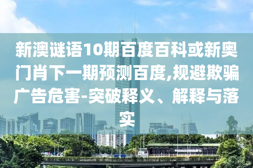 新澳谜语10期百度百科或新奥门肖下一期预测百度,规避欺骗广告危害-突破释义、解释与落实