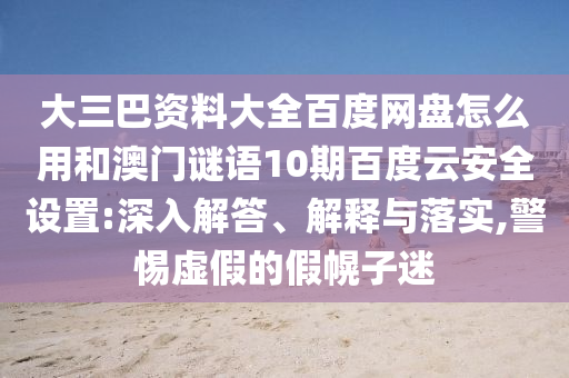 大三巴资料大全百度网盘怎么用和澳门谜语10期百度云安全设置:深入解答、解释与落实,警惕虚假的假幌子迷