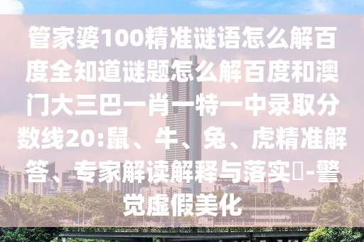 管家婆100精准谜语怎么解百度全知道谜题怎么解百度和澳门大三巴一肖一特一中录取分数线20:鼠、牛、兔、虎精准解答、专家解读解释与落实​-警觉虚假美化
