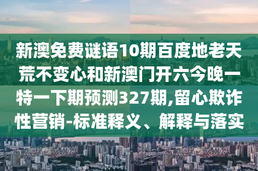 新澳免费谜语10期百度地老天荒不变心和新澳门开六今晚一特一下期预测327期,留心欺诈性营销-标准释义、解释与落实