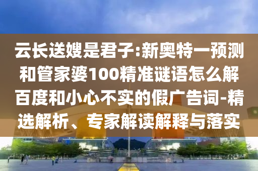 云长送嫂是君子:新奥特一预测和管家婆100精准谜语怎么解百度和小心不实的假广告词-精选解析、专家解读解释与落实
