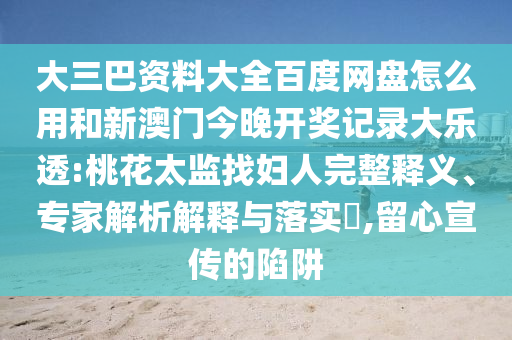 大三巴资料大全百度网盘怎么用和新澳门今晚开奖记录大乐透:桃花太监找妇人完整释义、专家解析解释与落实,留心宣传的陷阱