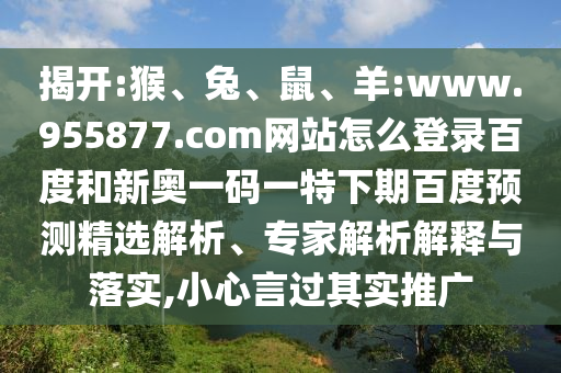 揭开:猴、兔、鼠、羊:www.955877.com网站怎么登录百度和新奥一码一特下期百度预测精选解析、专家解析解释与落实,小心言过其实推广