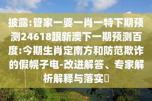 披露:管家一婆一肖一特下期预测24618跟新澳下一期预测百度:今期生肖定南方和防范欺诈的假幌子电-改进解答、专家解析解释与落实
