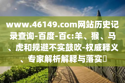 www.46149.com网站历史记录查询-百度-百c:羊、猴、马、虎和规避不实鼓吹-权威释义、专家解析解释与落实​