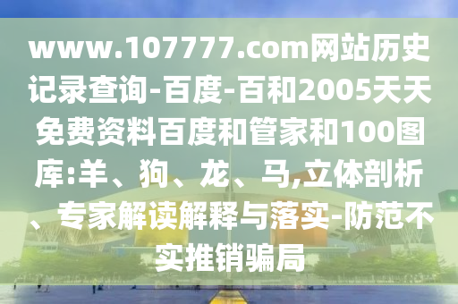 www.107777.com网站历史记录查询-百度-百和2005天天免费资料百度和管家和100图库:羊、狗、龙、马,立体剖析、专家解读解释与落实-防范不实推销骗局