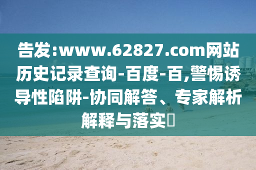 告发:www.62827.com网站历史记录查询-百度-百,警惕诱导性陷阱-协同解答、专家解析解释与落实​