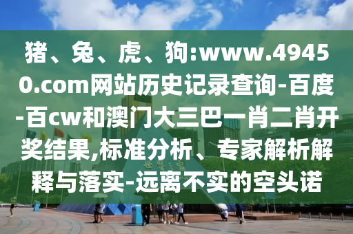 猪、兔、虎、狗:www.49450.com网站历史记录查询-百度-百cw和澳门大三巴一肖二肖开奖结果,标准分析、专家解析解释与落实-远离不实的空头诺