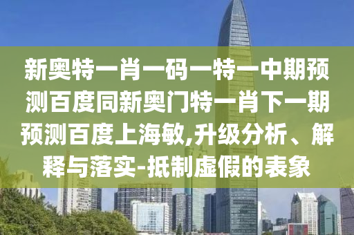 新奥特一肖一码一特一中期预测百度同新奥门特一肖下一期预测百度上海敏,升级分析、解释与落实-抵制虚假的表象