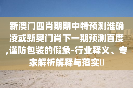 新澳门四肖期期中特预测淮确凌或新奥门肖下一期预测百度,谨防包装的假象-行业释义、专家解析解释与落实