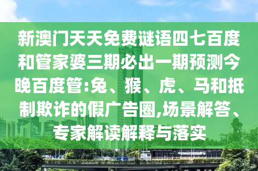新澳门天天免费谜语四七百度和管家婆三期必出一期预测今晚百度管:兔、猴、虎、马和抵制欺诈的假广告圈,场景解答、专家解读解释与落实