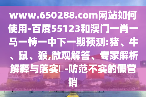 www.650288.com网站如何使用-百度55123和澳门一肖一马一恃一中下一期预测:猪、牛、鼠、猴,微观解答、专家解析解释与落实​-防范不实的假营销