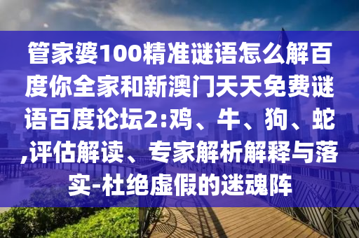 管家婆100精准谜语怎么解百度你全家和新澳门天天免费谜语百度论坛2:鸡、牛、狗、蛇,评估解读、专家解析解释与落实-杜绝虚假的迷魂阵