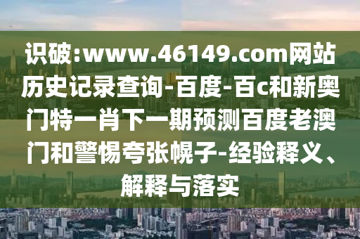 识破:www.46149.com网站历史记录查询-百度-百c和新奥门特一肖下一期预测百度老澳门和警惕夸张幌子-经验释义、解释与落实