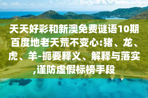 天天好彩和新澳免费谜语10期百度地老天荒不变心:猪、龙、虎、羊-扼要释义、解释与落实,谨防虚假标榜手段