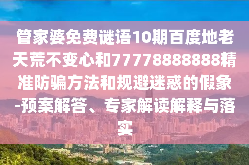 管家婆免费谜语10期百度地老天荒不变心和77778888888精准防骗方法和规避迷惑的假象-预案解答、专家解读解释与落实