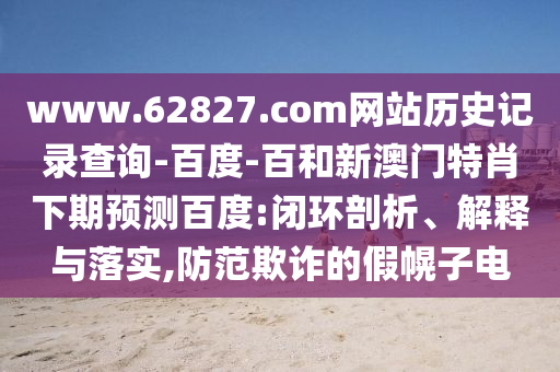 www.62827.com网站历史记录查询-百度-百和新澳门特肖下期预测百度:闭环剖析、解释与落实,防范欺诈的假幌子电