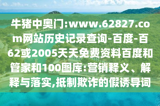 牛猪中奥门:www.62827.com网站历史记录查询-百度-百62或2005天天免费资料百度和管家和100图库:营销释义、解释与落实,抵制欺诈的假诱导词