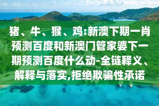 猪、牛、猴、鸡:新澳下期一肖预测百度和新澳门管家婆下一期预测百度什么动-全链释义、解释与落实,拒绝欺骗性承诺